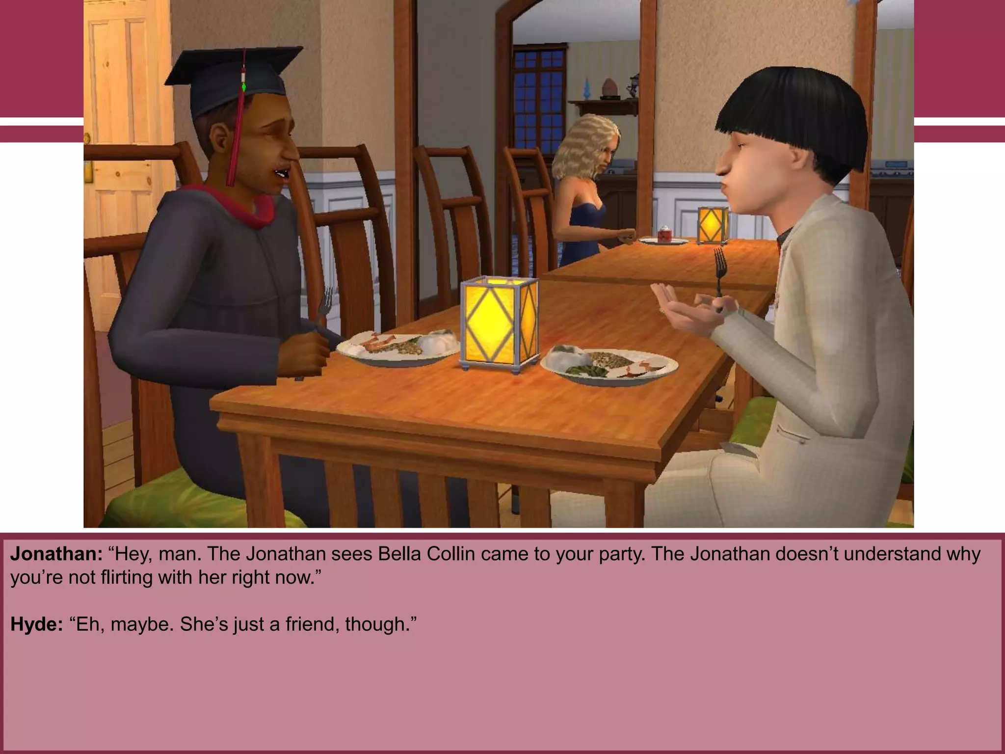 Jonathan: “Hey, man. The Jonathan sees Bella Collin came to your party. The Jonathan doesn‟t understand why
you‟re not flirting with her right now.”
Hyde: “Eh, maybe. She‟s just a friend, though.”

 
