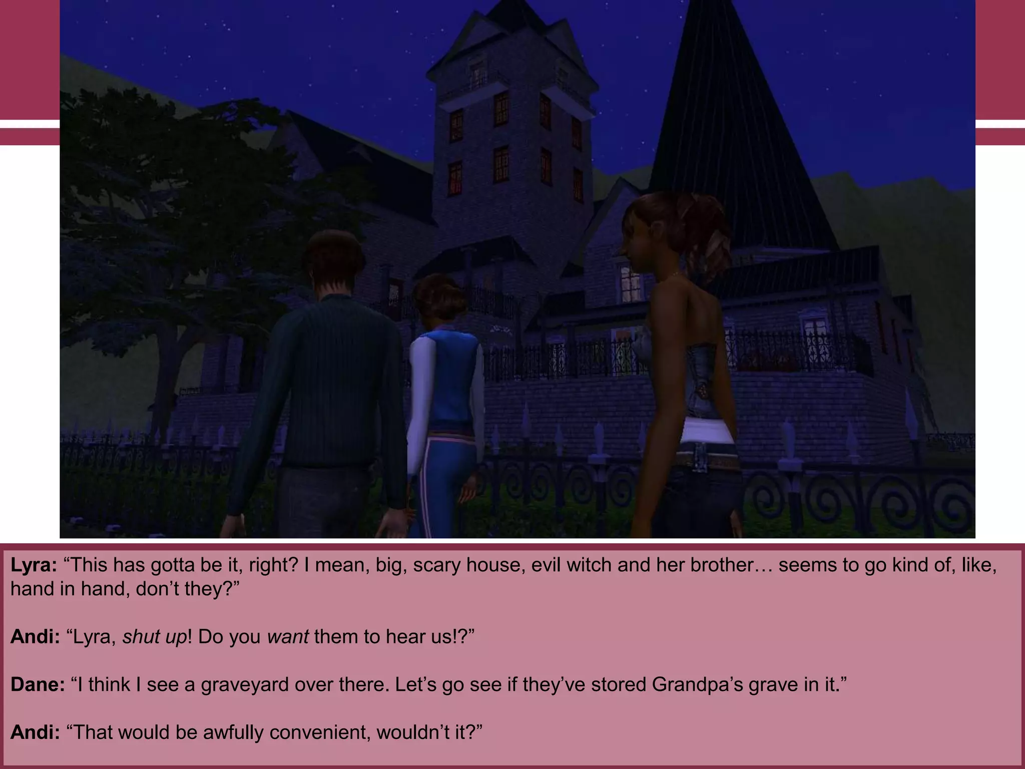 Lyra: “This has gotta be it, right? I mean, big, scary house, evil witch and her brother… seems to go kind of, like,
hand in hand, don‟t they?”
Andi: “Lyra, shut up! Do you want them to hear us!?”
Dane: “I think I see a graveyard over there. Let‟s go see if they‟ve stored Grandpa‟s grave in it.”
Andi: “That would be awfully convenient, wouldn‟t it?”

 