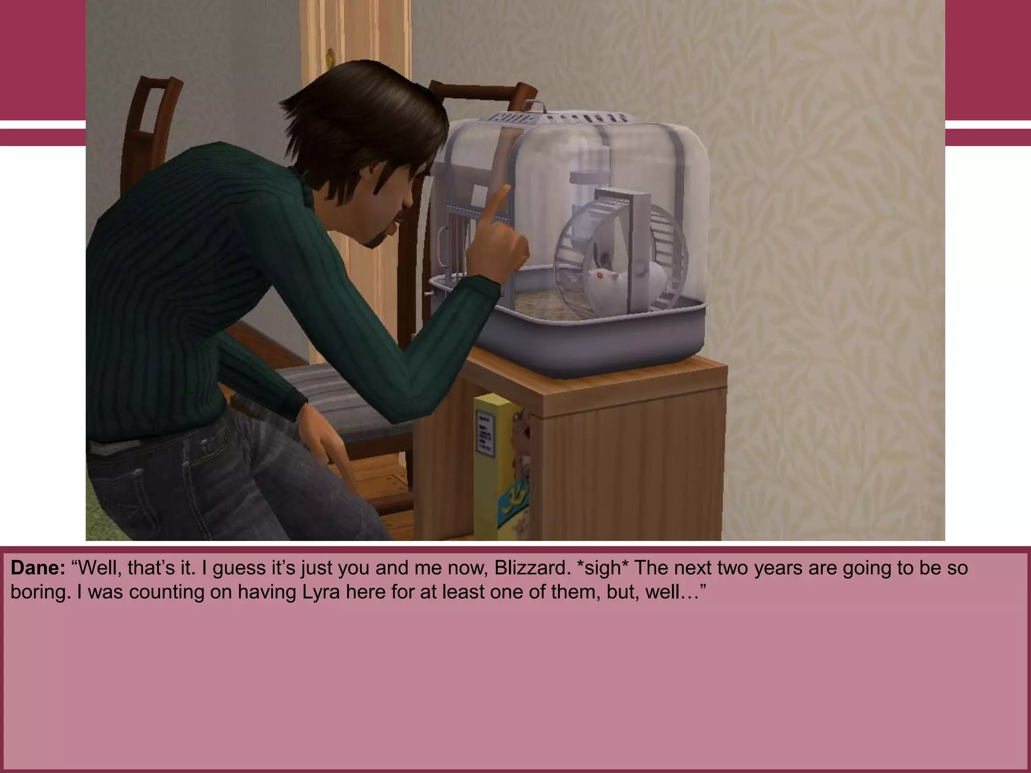 Dane: “Well, that‟s it. I guess it‟s just you and me now, Blizzard. *sigh* The next two years are going to be so
boring. I was counting on having Lyra here for at least one of them, but, well…”

 