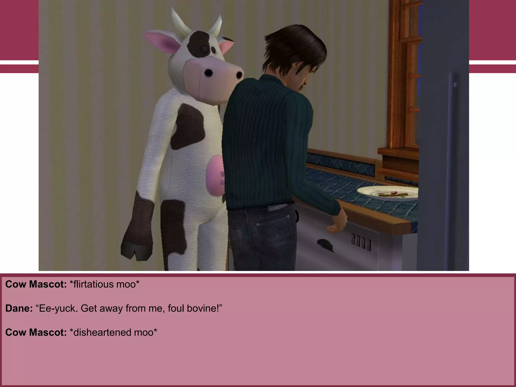 Cow Mascot: *flirtatious moo*

Dane: “Ee-yuck. Get away from me, foul bovine!”
Cow Mascot: *disheartened moo*

 