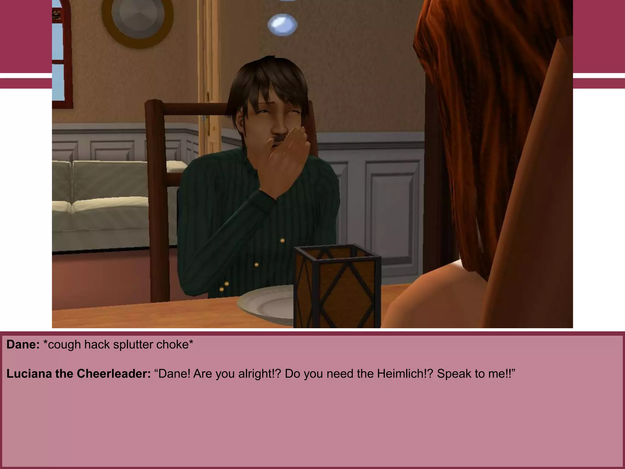 Dane: *cough hack splutter choke*

Luciana the Cheerleader: “Dane! Are you alright!? Do you need the Heimlich!? Speak to me!!”

 