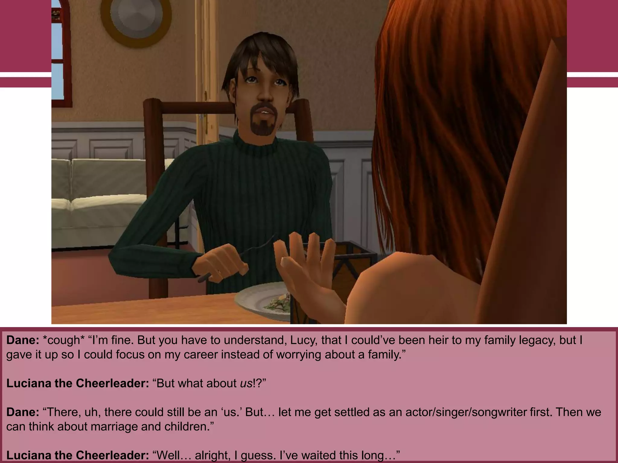 Dane: *cough* “I‟m fine. But you have to understand, Lucy, that I could‟ve been heir to my family legacy, but I
gave it up so I could focus on my career instead of worrying about a family.”
Luciana the Cheerleader: “But what about us!?”
Dane: “There, uh, there could still be an „us.‟ But… let me get settled as an actor/singer/songwriter first. Then we
can think about marriage and children.”
Luciana the Cheerleader: “Well… alright, I guess. I‟ve waited this long…”

 