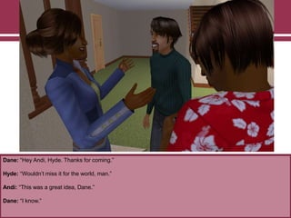 Dane: “Hey Andi, Hyde. Thanks for coming.”

Hyde: “Wouldn‟t miss it for the world, man.”
Andi: “This was a great idea, Dane.”
Dane: “I know.”

 