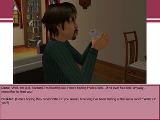 Dane: “Well, this is it, Blizzard. I‟m heading out. Here‟s hoping Hyde‟s kids—if he ever has kids, anyway—
remember to feed you.”
Blizzard: {Here‟s hoping they redecorate. Do you realize how long I‟ve been staring at the same room? Well? Do
you?}

 