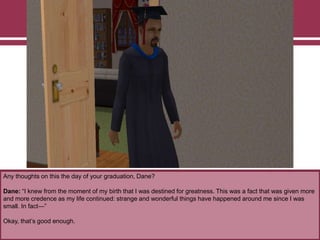 Any thoughts on this the day of your graduation, Dane?

Dane: “I knew from the moment of my birth that I was destined for greatness. This was a fact that was given more
and more credence as my life continued: strange and wonderful things have happened around me since I was
small. In fact—”
Okay, that‟s good enough.

 