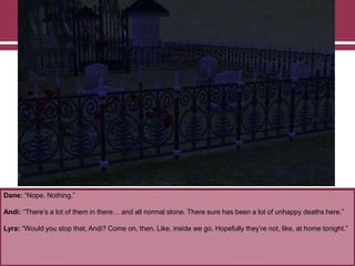 Dane: “Nope. Nothing.”

Andi: “There‟s a lot of them in there… and all normal stone. There sure has been a lot of unhappy deaths here.”
Lyra: “Would you stop that, Andi? Come on, then. Like, inside we go. Hopefully they‟re not, like, at home tonight.”

 