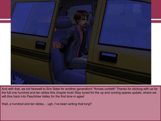 And with that, we bid farewell to Sim State for another generation! *throws confetti* Thanks for sticking with us for
the full one hundred and ten slides this chapter took! Stay tuned for the up and coming spares update, where we
will dive back into Peachtree Valley for the first time in ages!
Wait, a hundred and ten slides… ugh, I‟ve been writing that long?

 