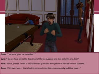 Dane: “This place gives me the willies…”

Lyra: “Hey, we have lamps like this at home! Do you suppose she, like, stole this one, too?”
Andi: “Focus, please. I want to find Grandpa‟s grave and then get out of here as soon as possible.”
Dane: “If it‟s even here… this is feeling more and more like a monumentally bad idea, guys…”

 