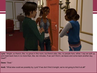 Lyra: “Alright, so there‟s, like, no grave in this room, but there‟s also, like, no people here, either. I say we split up,
and meet back here in no more than, like, ten minutes. If we can‟t find it, we leave and come back another day.
Deal?”
Dane: “Deal.”
Andi: “What else could we possibly try, Lyra? If we don‟t find it tonight, we‟re not going to find it at all!”

 