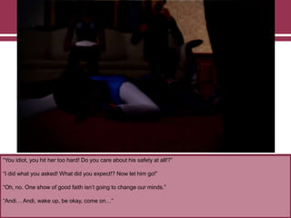 “You idiot, you hit her too hard! Do you care about his safety at all!?”

“I did what you asked! What did you expect!? Now let him go!”
“Oh, no. One show of good faith isn‟t going to change our minds.”
“Andi… Andi, wake up, be okay, come on…”

 