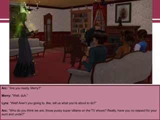 Arc: “Are you ready, Merry?”

Merry: “Well, duh.”
Lyra: “Wait! Aren‟t you going to, like, tell us what you‟re about to do?”
Arc: “Who do you think we are, those pussy super villains on the TV shows? Really, have you no respect for your
aunt and uncle?”

 