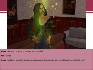 Merry: “Hehehe. I‟m going to turn Dez into a zombie.”

Arc: “Merry!”
Merry: “And then, once he‟s a rotting, mindless slave, I‟m going to make him kill you three. Heh heh heh.”

 