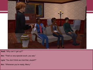 Andi: “Why can‟t I get up!?”

Arc: “That‟s a very special couch, you see.”
Lyra: “You don‟t think we tried that, stupid!?”
Arc: “Whenever you‟re ready, Merry.”

 