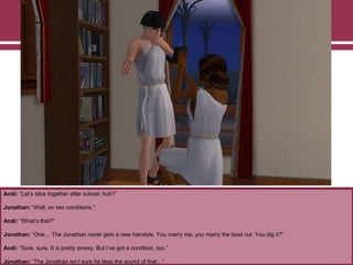 Andi: “Let‟s stick together after school, huh?”
Jonathan: “Well, on two conditions.”
Andi: “What‟s that?”
Jonathan: “One… The Jonathan never gets a new hairstyle. You marry me, you marry the bowl cut. You dig it?”
Andi: “Sure, sure. It is pretty smexy. But I‟ve got a condition, too.”
Jonathan: “The Jonathan isn‟t sure he likes the sound of that…”

 