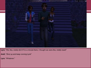 Lyra: “We, like, totally did it! For a minute there, I thought we were like, totally toast!”

Andi: “Shut up and keep running Lyra!”
Lyra: “Whatever.”

 