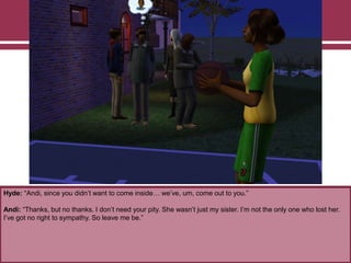 Hyde: “Andi, since you didn‟t want to come inside… we‟ve, um, come out to you.”

Andi: “Thanks, but no thanks. I don‟t need your pity. She wasn‟t just my sister. I‟m not the only one who lost her.
I‟ve got no right to sympathy. So leave me be.”

 