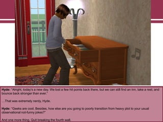 Hyde: “Alright, today‟s a new day. We lost a few hit points back there, but we can still find an inn, take a rest, and
bounce back stronger than ever.”
…That was extremely nerdy, Hyde.
Hyde: “Geeks are cool. Besides, how else are you going to poorly transition from heavy plot to your usual
observational not-funny jokes?”
And one more thing. Quit breaking the fourth wall.

 