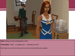 Dane: “Dang, but that cheerleader is fine!”

Cheerleader: “Wait… is a legacy sim… checking me out!?”
Don‟t look now, but he is. But you know, he‟s not an heir like you wanted—

 