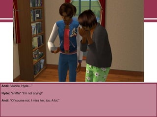 Andi: “Awww, Hyde…”

Hyde: *sniffle* “I‟m not crying!”
Andi: “Of course not. I miss her, too. A lot.”

 