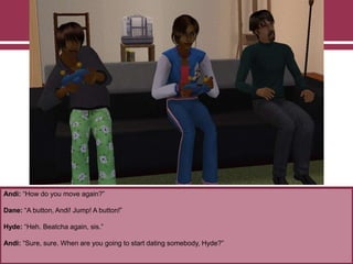 Andi: “How do you move again?”

Dane: “A button, Andi! Jump! A button!”
Hyde: “Heh. Beatcha again, sis.”
Andi: “Sure, sure. When are you going to start dating somebody, Hyde?”

 