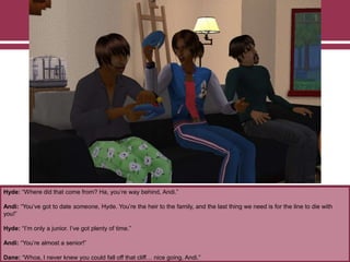 Hyde: “Where did that come from? Ha, you‟re way behind, Andi.”

Andi: “You‟ve got to date someone, Hyde. You‟re the heir to the family, and the last thing we need is for the line to die with
you!”
Hyde: “I‟m only a junior. I‟ve got plenty of time.”
Andi: “You‟re almost a senior!”
Dane: “Whoa, I never knew you could fall off that cliff… nice going, Andi.”

 