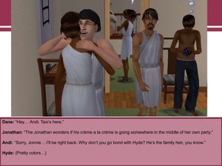 Dane: “Hey… Andi. Taxi‟s here.”

Jonathan: “The Jonathan wonders if his crème a la crème is going somewhere in the middle of her own party.”
Andi: “Sorry, Jonnie… I‟ll be right back. Why don‟t you go bond with Hyde? He‟s the family heir, you know.”
Hyde: {Pretty colors…}

 