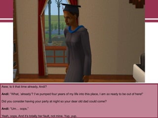 Aww, is it that time already, Andi?

Andi: “What, „already‟? I‟ve pumped four years of my life into this place, I am so ready to be out of here!”
Did you consider having your party at night so your dear old dad could come?
Andi: “Um… oops.”
Yeah, oops. And it‟s totally her fault, not mine. Yup, yup.

 