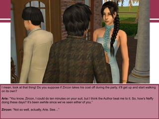 I mean, look at that thing! Do you suppose if Zircon takes his coat off during the party, it‟ll get up and start walking
on its own?
Arie: “You know, Zircon, I could do ten minutes on your suit, but I think the Author beat me to it. So, how‟s Neffy
doing these days? It‟s been awhile since we‟ve seen either of you.”
Zircon: “Not so well, actually, Arie. See…”

 