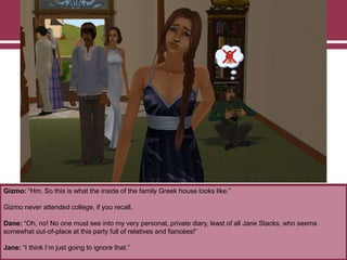 Gizmo: “Hm. So this is what the inside of the family Greek house looks like.”

Gizmo never attended college, if you recall.
Dane: “Oh, no! No one must see into my very personal, private diary, least of all Jane Stacks, who seems
somewhat out-of-place at this party full of relatives and fiancées!”
Jane: “I think I‟m just going to ignore that.”

 