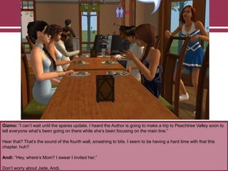 Gizmo: “I can‟t wait until the spares update. I heard the Author is going to make a trip to Peachtree Valley soon to
tell everyone what‟s been going on there while she‟s been focusing on the main line.”
Hear that? That‟s the sound of the fourth wall, smashing to bits. I seem to be having a hard time with that this
chapter, huh?
Andi: “Hey, where‟s Mom? I swear I invited her.”
Don‟t worry about Jade, Andi.

 