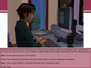 You are in the second half of your sophomore year. Pretty soon you‟re going to default to a Philosophy major. I will have none
of it. None of it, I say! So, since you have forfeited the right to rolling your own major, I will decide for you! You will study drama!
Dane: “So what does this have to do with raking?”
Nothing. It just happened to be what you were doing when I got fed up with your indecisive shenanigans.
Dane: “I wasn‟t being indecisive. I was being fashionably late in choosing my major.”
Uh-huh. Sure.

 