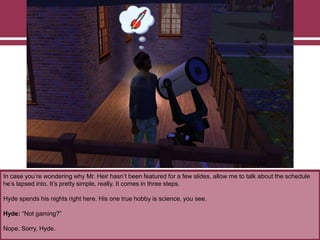 In case you‟re wondering why Mr. Heir hasn‟t been featured for a few slides, allow me to talk about the schedule
he‟s lapsed into. It‟s pretty simple, really. It comes in three steps.
Hyde spends his nights right here. His one true hobby is science, you see.
Hyde: “Not gaming?”
Nope. Sorry, Hyde.

 