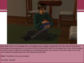 Meanwhile, Dane is a Knowledge Sim, and actually enjoys college. Imagine that. He rolls all kinds of wants for
term papers and assignments, so he tends to fill up his grade bar within the first twenty-four hours of the semester.
He likes to dance to get his fun bar filled up, but otherwise spends a fair amount of time free range. This is why
we‟re seeing more jokes about him than Hyde since Andi‟s left.
Dane: “Everything I do is pure comedy.”
Yes, Dane. *pat pat*

 