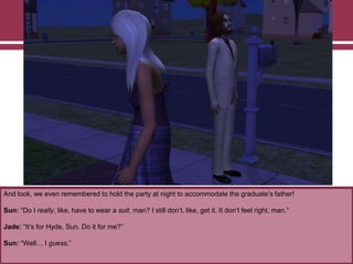 And look, we even remembered to hold the party at night to accommodate the graduate‟s father!

Sun: “Do I really, like, have to wear a suit, man? I still don‟t, like, get it. It don‟t feel right, man.”
Jade: “It‟s for Hyde, Sun. Do it for me?”
Sun: “Well… I guess.”

 
