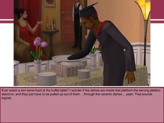 Ever watch a sim serve food at the buffet table? I wonder if the dishes are inside that platform the serving platters
stand on, and they just have to be pulled up out of them… through the ceramic dishes… yeah. That sounds
logical.

 