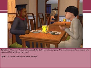 Jonathan: “Hey, man. The Jonathan sees Bella Collin came to your party. The Jonathan doesn‟t understand why
you‟re not flirting with her right now.”
Hyde: “Eh, maybe. She‟s just a friend, though.”

 