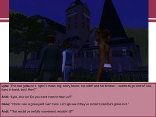 Lyra: “This has gotta be it, right? I mean, big, scary house, evil witch and her brother… seems to go kind of, like,
hand in hand, don‟t they?”
Andi: “Lyra, shut up! Do you want them to hear us!?”
Dane: “I think I see a graveyard over there. Let‟s go see if they‟ve stored Grandpa‟s grave in it.”
Andi: “That would be awfully convenient, wouldn‟t it?”

 