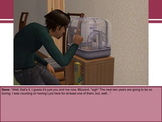 Dane: “Well, that‟s it. I guess it‟s just you and me now, Blizzard. *sigh* The next two years are going to be so
boring. I was counting on having Lyra here for at least one of them, but, well…”

 