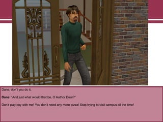 Dane, don‟t you do it.

Dane: “And just what would that be, O Author Dear?”
Don‟t play coy with me! You don‟t need any more pizza! Stop trying to visit campus all the time!

 