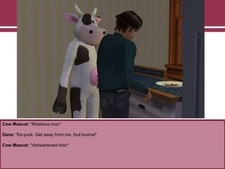 Cow Mascot: *flirtatious moo*

Dane: “Ee-yuck. Get away from me, foul bovine!”
Cow Mascot: *disheartened moo*

 