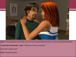 Dane: “Thank goodness you‟re here, Lucy. The cow mascots lately have had no sense of personal boundaries.”

Luciana the Cheerleader: *giggle* “Glad to be of service, boo-bear.”
Boo-bear? *snicker snort*
Dane: “Shuddup, Author.”

 