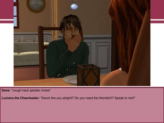 Dane: *cough hack splutter choke*

Luciana the Cheerleader: “Dane! Are you alright!? Do you need the Heimlich!? Speak to me!!”

 