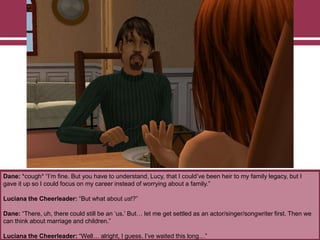 Dane: *cough* “I‟m fine. But you have to understand, Lucy, that I could‟ve been heir to my family legacy, but I
gave it up so I could focus on my career instead of worrying about a family.”
Luciana the Cheerleader: “But what about us!?”
Dane: “There, uh, there could still be an „us.‟ But… let me get settled as an actor/singer/songwriter first. Then we
can think about marriage and children.”
Luciana the Cheerleader: “Well… alright, I guess. I‟ve waited this long…”

 