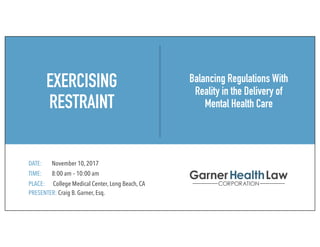 EXERCISING
RESTRAINT
DATE: November 10, 2017
TIME: 8:00 am – 10:00 am
PLACE: College Medical Center, Long Beach, CA
PRESENTER: Craig B. Garner, Esq.
Balancing Regulations With
Reality in the Delivery of
Mental Health Care
 