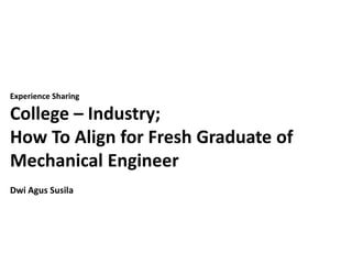 Experience Sharing
College – Industry;
How To Align for Fresh Graduate of
Mechanical Engineer
Dwi Agus Susila
 