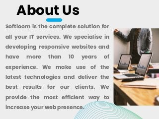 About Us
Softloom is the complete solution for
all your IT services. We specialise in
developing responsive websites and
have more than 10 years of
experience. We make use of the
latest technologies and deliver the
best results for our clients. We
provide the most efficient way to
increase your web presence.
 