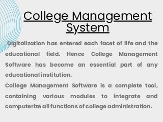 College Management
System
Digitalization has entered each facet of life and the
educational field. Hence College Management
Software has become an essential part of any
educational institution.
College Management Software is a complete tool,
containing various modules to integrate and
computerize all functions of college administration.
 