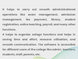 It helps to carry out smooth administrational
operations like exam management, admission
management, fee payment, library, student
registration, online teaching, payroll, and many other
functions.
It helps to organize college functions and helps in
saving time and effort, resource utilization, and
smooth communication. The software is accessible
for different users of the college like admin, teachers,
students, staff, parents, etc.
 