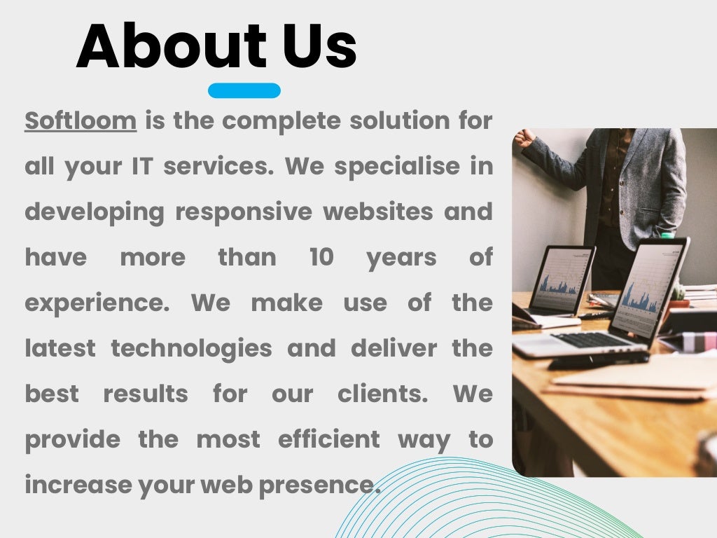 About Us
Softloom is the complete solution for
all your IT services. We specialise in
developing responsive websites and
have more than 10 years of
experience. We make use of the
latest technologies and deliver the
best results for our clients. We
provide the most efficient way to
increase your web presence.
 