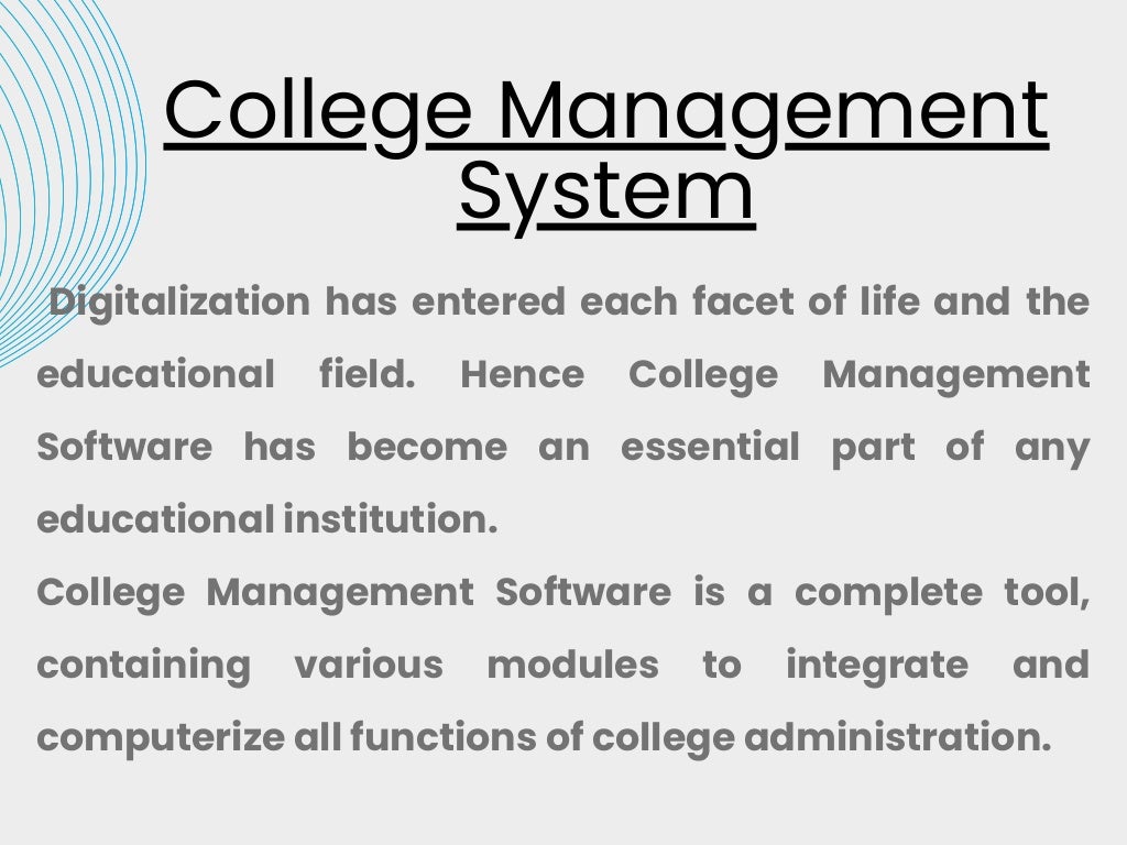 College Management
System
Digitalization has entered each facet of life and the
educational field. Hence College Management
Software has become an essential part of any
educational institution.
College Management Software is a complete tool,
containing various modules to integrate and
computerize all functions of college administration.
 